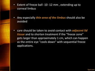 • Extent of freeze ball -10 -12 mm , extending up to
corneal limbus
• Any especially thin area of the limbus should also be
avoided
• care should be taken to avoid contact with adjacent lid
tissue and to shorten treatment if the "freeze zone"
gets larger than approximately 1 cm, which can happen
as the entire eye "cools down" with sequential freeze
applications.
 