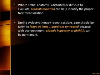 • Where limbal anatomy is distorted or difficult to
evaluate, transillumination can help identify the proper
treatment location.
• During cyclocryotherapy repeat sessions, care should be
taken to leave at least 1 quadrant untreated because
with overtreatment, chronic hypotony or phthisis can
be permanent.
 