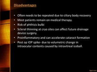 Disadvantages
• Often needs to be repeated due to ciliary body recovery
• Most patients remain on medical therapy.
• Risk of phthisis bulbi
• Scleral thinning at cryo sites can affect future drainage
device surgery.
• Proinflammatory and can accelerate cataract formation
• Post op IOP spike- due to volumetric change in
intraocular contents caused by intravitreal iceball.
 