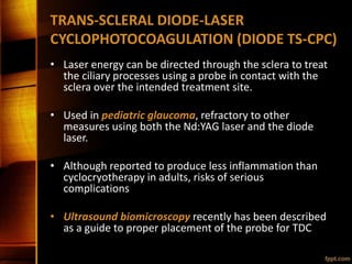 TRANS-SCLERAL DIODE-LASER
CYCLOPHOTOCOAGULATION (DIODE TS-CPC)
• Laser energy can be directed through the sclera to treat
the ciliary processes using a probe in contact with the
sclera over the intended treatment site.
• Used in pediatric glaucoma, refractory to other
measures using both the Nd:YAG laser and the diode
laser.
• Although reported to produce less inflammation than
cyclocryotherapy in adults, risks of serious
complications
• Ultrasound biomicroscopy recently has been described
as a guide to proper placement of the probe for TDC
 