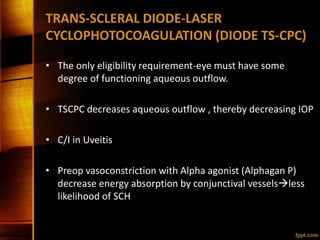 TRANS-SCLERAL DIODE-LASER
CYCLOPHOTOCOAGULATION (DIODE TS-CPC)
• The only eligibility requirement-eye must have some
degree of functioning aqueous outflow.
• TSCPC decreases aqueous outflow , thereby decreasing IOP
• C/I in Uveitis
• Preop vasoconstriction with Alpha agonist (Alphagan P)
decrease energy absorption by conjunctival vesselsless
likelihood of SCH
 