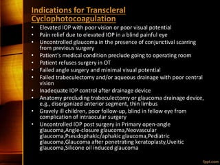 Indications for Transcleral
Cyclophotocoagulation
• Elevated IOP with poor vision or poor visual potential
• Pain relief due to elevated IOP in a blind painful eye
• Uncontrolled glaucoma in the presence of conjunctival scarring
from previous surgery
• Patient's medical condition preclude going to operating room
• Patient refuses surgery in OT
• Failed angle surgery and minimal visual potential
• Failed trabeculectomy and/or aqueous drainage with poor central
vision
• Inadequate IOP control after drainage device
• Anatomy precluding trabeculectomy or glaucoma drainage device,
e.g., disorganized anterior segment, thin limbus
• Gravely ill children, poor follow-up, blind in fellow eye from
complication of intraocular surgery
• Uncontrolled IOP post surgery in Primary open-angle
glaucoma,Angle-closure glaucoma,Neovascular
glaucoma,Pseudophakic/aphakic glaucoma,Pediatric
glaucoma,Glaucoma after penetrating keratoplasty,Uveitic
glaucoma,Silicone oil induced glaucoma
 