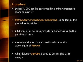 Procedure
• Diode TS-CPC can be performed in a minor procedure
room or in an OT.
• Retrobulbar or peribulbar anesthesia is needed, as the
procedure is painful.
• A lid speculum helps to provide better exposure to the
peri-limbal area.
• A semi-conductor solid state diode laser with a
wavelength of 810 nm
• A handpiece –G probe is used to deliver the laser
energy.
 