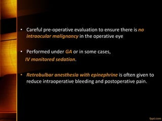 • Careful pre-operative evaluation to ensure there is no
intraocular malignancy in the operative eye
• Performed under GA or in some cases,
IV monitored sedation.
• Retrobulbar anesthesia with epinephrine is often given to
reduce intraoperative bleeding and postoperative pain.
 