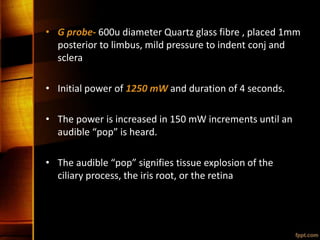 • G probe- 600u diameter Quartz glass fibre , placed 1mm
posterior to limbus, mild pressure to indent conj and
sclera
• Initial power of 1250 mW and duration of 4 seconds.
• The power is increased in 150 mW increments until an
audible “pop” is heard.
• The audible “pop” signifies tissue explosion of the
ciliary process, the iris root, or the retina
 