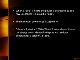 • When a “pop” is heard the power is decreased by 150
mW until there is no audible “pop”.
• The maximum power used is 2250 mW.
• Others will start at 2000 mW and 2 seconds and titrate
the energy down. Generally 6 spots are used per
quadrant for a total of 18 spots.
 