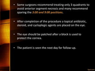 • Some surgeons recommend treating only 3 quadrants to
avoid anterior segment necrosis and many recommend
sparing the 3:00 and 9:00 positions.
• After completion of the procedure a topical antibiotic,
steroid, and cycloplegic agents are placed on the eye.
• The eye should be patched after a block is used to
protect the cornea.
• The patient is seen the next day for follow-up.
 