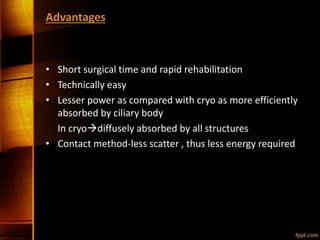 Advantages
• Short surgical time and rapid rehabilitation
• Technically easy
• Lesser power as compared with cryo as more efficiently
absorbed by ciliary body
In cryodiffusely absorbed by all structures
• Contact method-less scatter , thus less energy required
 