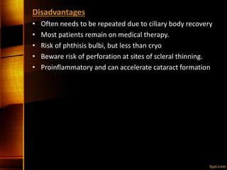 Disadvantages
• Often needs to be repeated due to ciliary body recovery
• Most patients remain on medical therapy.
• Risk of phthisis bulbi, but less than cryo
• Beware risk of perforation at sites of scleral thinning.
• Proinflammatory and can accelerate cataract formation
 