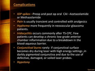 Complications
• IOP spikes –Preop and post op oral CAI –Azetazolamide
or Methazolamide
• Pain is usually transient and controlled with analgesics
• Hyphema more frequently in neovascular glaucoma
patients.
• Iridocyclitis occurs commonly after TS-CPC. Few
patients can develop a chronic low-grade anterior
chamber inflammation due to a breakdown in the
blood-aqueous barrier.
• Conjunctival burns rarely if conjunctival surface
becomes dry during laser with high energy settings ,in
darkly pigmented conjunctiva and due to the use of
defective, damaged, or soiled laser probes.
• Hypotony
 
