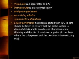 • Vision loss can occur after TS-CPC
• Phthisis bulbi is a rare complication
• Malignant glaucoma
• necrotizing scleritis
• sympathetic ophthalmia
• Scleral perforation has been reported with TDC so care
should be taken to ensure that the probe surface is
clean of debris and to avoid areas of obvious scleral
thinning and the site of previous surgeries (do not laser
where the tube passes and the previous trabeculectomy
site).
 