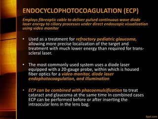 ENDOCYCLOPHOTOCOAGULATION (ECP)
Employs fibreoptic cable to deliver pulsed continuous wave diode
laser energy to ciliary processes under direct endoscopic visualization
using video monitor
• Used as a treatment for refractory pediatric glaucoma,
allowing more precise localization of the target and
treatment with much lower energy than required for trans-
scleral laser.
• The most commonly used system uses a diode laser
equipped with a 20-gauge probe, within which is housed
fiber optics for a video monitor, diode laser
endophotocoagulation, and illumination
• ECP can be combined with phacoemulsification to treat
cataract and glaucoma at the same time In combined cases
ECP can be performed before or after inserting the
intraocular lens in the lens bag.
 