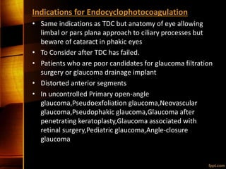 Indications for Endocyclophotocoagulation
• Same indications as TDC but anatomy of eye allowing
limbal or pars plana approach to ciliary processes but
beware of cataract in phakic eyes
• To Consider after TDC has failed.
• Patients who are poor candidates for glaucoma filtration
surgery or glaucoma drainage implant
• Distorted anterior segments
• In uncontrolled Primary open-angle
glaucoma,Pseudoexfoliation glaucoma,Neovascular
glaucoma,Pseudophakic glaucoma,Glaucoma after
penetrating keratoplasty,Glaucoma associated with
retinal surgery,Pediatric glaucoma,Angle-closure
glaucoma
 