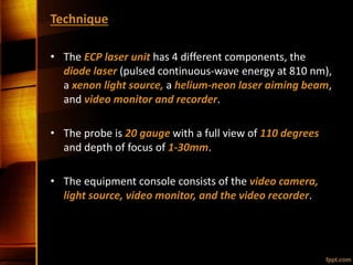 Technique
• The ECP laser unit has 4 different components, the
diode laser (pulsed continuous-wave energy at 810 nm),
a xenon light source, a helium-neon laser aiming beam,
and video monitor and recorder.
• The probe is 20 gauge with a full view of 110 degrees
and depth of focus of 1-30mm.
• The equipment console consists of the video camera,
light source, video monitor, and the video recorder.
 