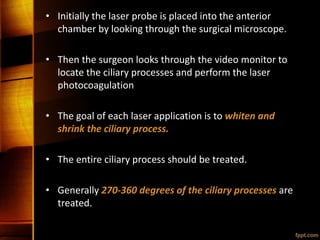 • Initially the laser probe is placed into the anterior
chamber by looking through the surgical microscope.
• Then the surgeon looks through the video monitor to
locate the ciliary processes and perform the laser
photocoagulation
• The goal of each laser application is to whiten and
shrink the ciliary process.
• The entire ciliary process should be treated.
• Generally 270-360 degrees of the ciliary processes are
treated.
 