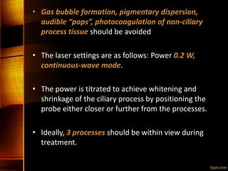 • Gas bubble formation, pigmentary dispersion,
audible “pops”, photocoagulation of non-ciliary
process tissue should be avoided
• The laser settings are as follows: Power 0.2 W,
continuous-wave mode.
• The power is titrated to achieve whitening and
shrinkage of the ciliary process by positioning the
probe either closer or further from the processes.
• Ideally, 3 processes should be within view during
treatment.
 