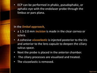 • ECP can be performed in phakic, pseudophakic, or
aphakic eye with the endolaser probe through the
limbus or pars plana.
In the limbal approach,
• a 1.5-2.0 mm incision is made in the clear cornea or
sclera.
• A cohesive viscoelastic is injected posterior to the iris
and anterior to the lens capsule to deepen the ciliary
sulcus space.
• Next the probe is placed in the anterior chamber.
• The ciliary processes are visualized and treated.
• The viscoelastic is removed.
 