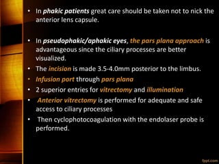 • In phakic patients great care should be taken not to nick the
anterior lens capsule.
• In pseudophakic/aphakic eyes, the pars plana approach is
advantageous since the ciliary processes are better
visualized.
• The incision is made 3.5-4.0mm posterior to the limbus.
• Infusion port through pars plana
• 2 superior entries for vitrectomy and illumination
• Anterior vitrectomy is performed for adequate and safe
access to ciliary processes
• Then cyclophotocoagulation with the endolaser probe is
performed.
 