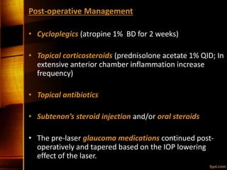 Post-operative Management
• Cycloplegics (atropine 1% BD for 2 weeks)
• Topical corticosteroids (prednisolone acetate 1% QID; In
extensive anterior chamber inflammation increase
frequency)
• Topical antibiotics
• Subtenon’s steroid injection and/or oral steroids
• The pre-laser glaucoma medications continued post-
operatively and tapered based on the IOP lowering
effect of the laser.
 