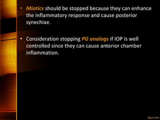 • Miotics should be stopped because they can enhance
the inflammatory response and cause posterior
synechiae.
• Consideration stopping PG analogs if IOP is well
controlled since they can cause anterior chamber
inflammation.
 