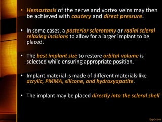 • Hemostasis of the nerve and vortex veins may then
be achieved with cautery and direct pressure.
• In some cases, a posterior sclerotomy or radial scleral
relaxing incisions to allow for a larger implant to be
placed.
• The best implant size to restore orbital volume is
selected while ensuring appropriate position.
• Implant material is made of different materials like
acrylic, PMMA, silicone, and hydroxyapatite.
• The implant may be placed directly into the scleral shell
 