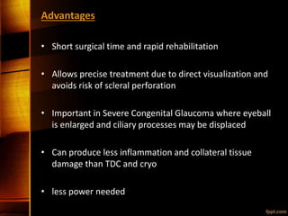 Advantages
• Short surgical time and rapid rehabilitation
• Allows precise treatment due to direct visualization and
avoids risk of scleral perforation
• Important in Severe Congenital Glaucoma where eyeball
is enlarged and ciliary processes may be displaced
• Can produce less inflammation and collateral tissue
damage than TDC and cryo
• less power needed
 