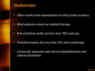 Disadvantages
• Often needs to be repeated due to ciliary body recovery
• Most patients remain on medical therapy
• Risk of phthisis bulbi, but less than TDC and cryo
• Proinflammatory, but less than TDC and cryotherapy
• Intraocular approach with risk of endophthalmitis and
cataract formation
 