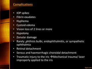 Complications
• IOP spikes
• Fibrin exudates
• Hyphema
• Cystoid edema
• Vision loss of 2 lines or more
• Hypotony
• Zonular damage
• Rarely ,phthisis bulbi, endophthalmitis, or sympathetic
ophthalmia
• Retinal detachment
• Serous and haemorrhagic choroidal detachment
• Traumatic injury to the iris Mechanical trauma/ laser
improperly applied to the iris
 