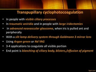 Transpupillary cyclophotocoagulation
• In people with visible ciliary processes
• In traumatic aniridia and in people with large iridectomies
• in advanced neovascular glaucoma, when iris is pulled ant and
peripherally
• With a slit lamp delivery system through Goldmann 3 mirror lens
• Using Argon green or Nd YAG
• 3-4 applications to coagulate all visible portion
• End point is blanching of ciliary body, blisters,/effusion of pigment
 