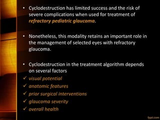 • Cyclodestruction has limited success and the risk of
severe complications when used for treatment of
refractory pediatric glaucoma.
• Nonetheless, this modality retains an important role in
the management of selected eyes with refractory
glaucoma.
• Cyclodestruction in the treatment algorithm depends
on several factors
 visual potential
 anatomic features
 prior surgical interventions
 glaucoma severity
 overall health
 