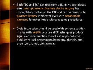 • Both TDC and ECP can represent adjunctive techniques
after prior glaucoma drainage device surgery has
incompletely controlled the IOP and can be reasonable
primary surgery in selected eyes with challenging
anatomy for other intraocular glaucoma procedures.
• Cyclodestruction should be used with extreme caution
in eyes with uveitis because all 3 techniques produce
significant inflammation as well as the potential to
produce retinal detachment, hypotony, phthisis, and
even sympathetic ophthalmia.
 