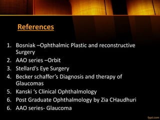 References
1. Bosniak –Ophthalmic Plastic and reconstructive
Surgery
2. AAO series –Orbit
3. Stellard’s Eye Surgery
4. Becker schaffer’s Diagnosis and therapy of
Glaucomas
5. Kanski ‘s Clinical Ophthalmology
6. Post Graduate Ophthalmology by Zia CHaudhuri
6. AAO series- Glaucoma
 
