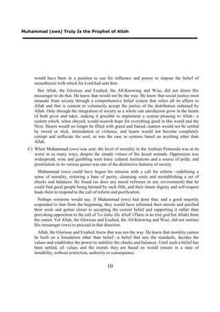 Muhammad (sws) Truly Is the Prophet of Allah




     would have been in a position to use his influence and power to impose the belief of
     monotheism with which his Lord had sent him.
       But Allah, the Glorious and Exalted, the All-Knowing and Wise, did not direct His
     messenger to do that. He knew that would not be the way. He knew that social justice must
     emanate from society through a comprehensive belief system that refers all its affairs to
     Allah and that is content to voluntarily accept the justice of the distribution ordained by
     Allah. Only through the integration of society as a whole can satisfaction grow in the hearts
     of both giver and taker, making it possible to implement a system pleasing to Allah—a
     system which, when obeyed, would nourish hope for everything good in this world and the
     Next. Hearts would no longer be filled with greed and hatred, matters would not be settled
     by sword or stick, intimidation or violence, and hearts would not become completely
     corrupt and suffocate the soul, as was the case in systems based on anything other than
     Allah.
  C) When Muhammad (sws) was sent, the level of morality in the Arabian Peninsula was at its
     worst in so many ways, despite the simple virtues of the desert nomads. Oppression was
     widespread, wine and gambling were basic cultural institutions and a source of pride, and
     prostitution in its various guises was one of the distinctive features of society.
       Muhammad (sws) could have begun his mission with a call for reform—redefining a
     sense of morality, restoring a base of purity, cleansing souls and reestablishing a set of
     checks and balances. He found (as does any moral reformer in any environment) that he
     could find good people being harmed by such filth, and their innate dignity and self-respect
     leads them to respond to the call of reform and purification.
       Perhaps someone would say: if Muhammad (sws) had done that, and a good majority
     responded to him from the beginning, they would have reformed their morals and purified
     their souls and gotten closer to accepting the correct belief and supporting it rather than
     provoking opposition to the call of 'La ilaha illa Allah' (There is no true god but Allah) from
     the outset. Yet Allah, the Glorious and Exalted, the All-Knowing and Wise, did not instruct
     His messenger (sws) to proceed in that direction.
       Allah, the Glorious and Exalted, knew that was not the way. He knew that morality cannot
     be built on a foundation other than belief—a belief that sets the standards, decides the
     values and establishes the power to stabilize the checks and balances. Until such a belief has
     been settled, all values and the morals they are based on would remain in a state of
     instability, without restriction, authority or consequence.


                                               10
 