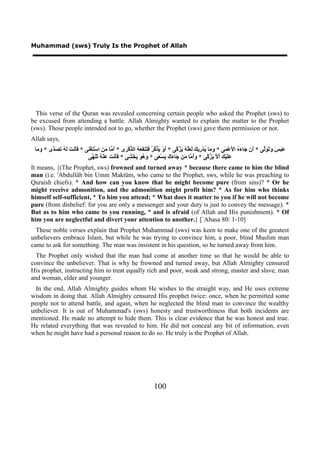 Muhammad (sws) Truly Is the Prophet of Allah




  This verse of the Quran was revealed concerning certain people who asked the Prophet (sws) to
be excused from attending a battle. Allah Almighty wanted to explain the matter to the Prophet
(sws). Those people intended not to go, whether the Prophet (sws) gave them permission or not.
Allah says,
 ‫َ َ َ َ َ َﱠﻰ * َﻥ َﺎ َ ُ ﺍ َﻋْ َﻰ * َ َﺎ ُﺪْ ِﻳ َ َ َﱠ ُ َ ﱠ ﱠﻰ * َﻭْ َ ﱠ ﱠ ُ َ َﻨ َ َ ُ ﺍﻟ ﱢﻛْ َﻯ * َ ﱠﺎ َ ِ ﺍﺳْ َﻐْ َﻰ * ََﻧ َ َ ُ َ َ ﱠﻯ * َ َﺎ‬
  ‫ﻭﻣ‬     ‫ﻓﺄ ﺖ ﻟﻪ ﺗﺼﺪ‬        ‫ﺃﻣ ﻣﻦ ﺘ ﻨ‬             ‫ﺃ ﻳﺬﻛﺮ ﻓﺘ ﻔﻌﻪ ﺬ ﺮ‬                  ‫ﻭﻣ ﻳ ﺭ ﻚ ﻟﻌﻠﻪ ﻳﺰﻛ‬             ‫ﺃ ﺟ ءﻩ ﻷ ﻤ‬           ‫ﻋﺒﺲ ﻭﺗﻮﻟ‬
                            ‫ََﻴْ َ َ ﱠ َ ﱠ ﱠﻰ * ََ ﱠﺎ َﻦ َﺎ َ َ َﺴْ َﻰ * َ ُ َ َﺨْ َﻰ * ََﻧ َ َﻨْ ُ ََ ﱠﻰ‬
                                ‫ﻓﺄ ﺖ ﻋ ﻪ ﺗﻠﻬ‬         ‫ﻭﻫﻮ ﻳ ﺸ‬                ‫ﻭﺃﻣ ﻣ ﺟ ءﻙ ﻳ ﻌ‬                 ‫ﻋﻠ ﻚ ﺃﻻ ﻳﺰﻛ‬
It means, {(The Prophet, sws) frowned and turned away * because there came to him the blind
man (i.e. 'Abdullâh bin Umm Maktûm, who came to the Prophet, sws, while he was preaching to
Quraish chiefs). * And how can you know that he might become pure (from sins)? * Or he
might receive admonition, and the admonition might profit him? * As for him who thinks
himself self-sufficient, * To him you attend; * What does it matter to you if he will not become
pure (from disbelief: for you are only a messenger and your duty is just to convey the message). *
But as to him who came to you running, * and is afraid (of Allah and His punishment). * Of
him you are neglectful and divert your attention to another.} [`Abasa 80: 1-10]
  These noble verses explain that Prophet Muhammad (sws) was keen to make one of the greatest
unbelievers embrace Islam, but while he was trying to convince him, a poor, blind Muslim man
came to ask for something. The man was insistent in his question, so he turned away from him.
  The Prophet only wished that the man had come at another time so that he would be able to
convince the unbeliever. That is why he frowned and turned away, but Allah Almighty censured
His prophet, instructing him to treat equally rich and poor, weak and strong, master and slave, man
and woman, elder and younger.
  In the end, Allah Almighty guides whom He wishes to the straight way, and He uses extreme
wisdom in doing that. Allah Almighty censured His prophet twice: once, when he permitted some
people not to attend battle, and again, when he neglected the blind man to convince the wealthy
unbeliever. It is out of Muhammad's (sws) honesty and trustworthiness that both incidents are
mentioned. He made no attempt to hide them. This is clear evidence that he was honest and true.
He related everything that was revealed to him. He did not conceal any bit of information, even
when he might have had a personal reason to do so. He truly is the Prophet of Allah.




                                                                      100
 