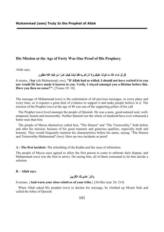 Muhammad (sws) Truly Is the Prophet of Allah




His Mission at the Age of Forty Was One Proof of His Prophecy

Allah says,
                  ‫ﻗ ﻟ ﺷ ﻠﻪ ﻣ ﺗﻠ ﺗﻪ ﻋﻠ ﻜ ﻭﻻ ﺃ ﺭ ﻛ ﺑﻪ ﻓﻘ ﻟﺒ ﺖ ﻓ ﻜ ﻋﻤﺮ ﻣ ﻗ ﻠﻪ ﺃﻓﻼ ﺗ ﻘﻠ ﻥ‬
                  َ ‫ُﻞ ﱠﻮْ َﺎء ﺍﻟﱠ ُ َﺎ ََﻮْ ُ ُ ََﻴْ ُﻢْ َ َ َﺩْ َﺍ ُﻢ ِ ِ َ َﺪْ َ ِﺜْ ُ ِﻴ ُﻢْ ُ ُ ًﺍ ﱢﻦ َﺒِْ ِ َ َ َ َﻌْ ُِﻮ‬
It means, {Say (oh Muhammad, sws), "If Allah had so willed, I should not have recited it to you
nor would He have made it known to you. Verily, I stayed amongst you a lifetime before this.
Have you then no sense?"} [Yunus 10: 16]


The message of Muhammad (sws) is the culmination of all previous messages, in every place and
every time, so it requires a great deal of evidence to support it and make people believe in it. The
mission of the Prophet (sws) at the age of 40 was one of the supporting pillars of his call.
  The Prophet (sws) lived amongst the people of Quraish. He was a pure, good-natured soul, well-
tempered, honest and trustworthy. Neither Quraish nor the whole of mankind have ever witnessed a
better man than him.
  The people of Mecca themselves called him, "The Honest" and "The Trustworthy," both before
and after his mission, because of his good manners and generous qualities, especially truth and
honesty. They would frequently mention his characteristics before his name, saying, "The Honest
and Trustworthy Muhammad" (sws). Here are two incidents as proof:


A - The first incident: The rebuilding of the Kaäba and the issue of arbitration
The people of Mecca once agreed to allow the first person to come to arbitrate their dispute, and
Muhammad (sws) was the first to arrive. On seeing him, all of them consented to let him decide a
solution.


B – Allah says,
                                                         ‫ﻭﺃ ﺬ ﻋﺸ ﺮﺗﻚ ﻷ ﺮﺑ ﻦ‬
                                                         َ ‫ََﻧ ِﺭْ َ ِﻴ َ َ َ ﺍ َﻗْ َ ِﻴ‬
It means, {And warn your close relatives of your tribe.} [Al-Shu`araa' 26: 214]
  When Allah asked His prophet (sws) to declare his message, he climbed up Mount Safa and
called the tribes of Quraish.

                                                                    101
 