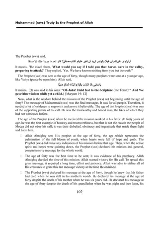 Muhammad (sws) Truly Is the Prophet of Allah




The Prophet (sws) said,
          َ‫ﺃﺭﺃﻳﺘﻢ ﻟﻮ ﺃﺧﺒﺮﺗﻜﻢ ﺃﻥ ﺧﻴﻼ ﺑﺎﻟﻮﺍﺩﻯ ﺗﺮﻳﺪ ﺃﻥ ﺗﻐﻴﺮ ﻋﻠﻴﻜﻢ ﺃﻛﻨﺘﻢ ﻣﺼﺪﻗ ّ؟ ﻗﺎﻟﻮﺍ ﻧﻌﻢ ﻣﺎ ﺟﺮﺑﻨﺎ ﻋﻠﻴﻚ ﺇﻻ ﺻﺪﻗ‬
          ‫ﺎ‬                                ‫ﻰ‬
It means, "He asked them, 'What would you say if I told you that horses were in the valley,
preparing to attack?' They replied, 'Yes. We have known nothing from you but the truth.'"
  The Prophet (sws) was sent at the age of forty, though many prophets were sent at a younger age,
like Yahya (peace be upon him). Allah said,
                                      ‫ﺎ‬ ِ َ َ ْ‫َﺎ َﺤْ َﻰ ُ ِ ﺍﻟْ ِ َﺎ َ ِ ُ ﱠ ٍ َﺁ َﻴْ َﺎ ُ ﺍﻟْ ُﻜ‬
                                       ‫ﻳ ﻳ ﻴ ﺧﺬ ﻜﺘ ﺏ ﺑﻘﻮﺓ ﻭ ﺗ ﻨ ﻩ ﺤ ﻢ ﺻﺒﻴ‬
It means, {(It was said to his son): "Oh John! Hold fast to the Scripture (the Torah)!" And We
gave him wisdom while yet a child.} [Maryam 19: 12]
  Now, what is the wisdom behind the mission of the Prophet (sws) not beginning until the age of
forty? The message of Muhammad (sws) was the final messages. It was for all people. Therefore, it
needed a lot of evidence to support it and prove it believable. The age of the Prophet (sws) was one
of the supporting pillars of his call. He was the trustworthy and honest man, the likes of which they
had not witnessed before.
  The age of the Prophet (sws) when he received the mission worked in his favor. At forty years of
age, he was the best example of honesty and trustworthiness, but that is not the reason the people of
Mecca did not obey his call; it was their disbelief, obstinacy and ingratitude that made them fight
and harm him.
    Allah Almighty sent His prophet at the age of forty, the age which represents the
     culmination of the full bloom of youth, when hearts were full of hope and goals. The
     Prophet (sws) did make any indication of his mission before that age. Then, when the active
     spirit and hopes were quieting down, the Prophet (sws) declared his mission and general,
     comprehensive message for the whole world.
    The age of forty was the best time to be sent; it was evidence of his prophecy. Allah
     Almighty decided the time of this mission. Allah wanted victory for His call. To spread this
     great message, it required a long time, effort and patience. Allah was able to utilize all of
     His creatures to grant this last message victory at the time He ordained.
    The Prophet (sws) declared his message at the age of forty, though he knew that his father
     had died when he was still in his mother's womb. He declared his message at the age of
     forty despite the death of his mother when he was six years old. He declared his message at
     the age of forty despite the death of his grandfather when he was eight and then later, his

                                                                102
 
