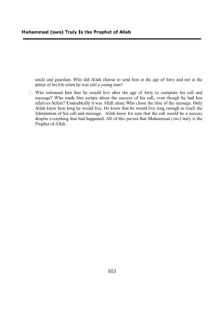 Muhammad (sws) Truly Is the Prophet of Allah




     uncle and guardian. Why did Allah choose to send him at the age of forty and not at the
     prime of his life when he was still a young man?
   Who informed him that he would live after the age of forty to complete his call and
    message? Who made him certain about the success of his call, even though he had lost
    relatives before? Undoubtedly it was Allah alone Who chose the time of the message. Only
    Allah knew how long he would live. He knew that he would live long enough to reach the
    fulmination of his call and message. Allah knew for sure that the call would be a success
    despite everything that had happened. All of this proves that Muhammad (sws) truly is the
    Prophet of Allah.




                                           103
 