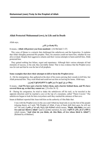 Muhammad (sws) Truly Is the Prophet of Allah




Allah Protected Muhammad (sws), in Life and in Death

Allah says,
                                                     ‫ﻭ ﻠﻪ ﻳ ﺼﻤﻚ ﻣﻦ ﻨ ﺱ‬
                                                     ِ ‫َﺍﻟﱠ ُ َﻌْ ِ ُ َ ِ َ ﺍﻟ ﱠﺎ‬
It means, {Allah will protect you from mankind.} [Al-Ma'idah 5: 67]
  This verse of Quran is a miracle that challenged the unbelievers and the hypocrites. It explains
that Allah Almighty protected His prophet. Thus, his enemies could not harm him, whether he was
alive or dead. Despite their aggressive attacks and their vicious attempts to harm and kill him, Allah
protected him.
  They gained nothing but failure, regret and repentance. Although their various attempts all had
elements of success, in the end, they inevitably failed. That is true evidence that the Prophet (sws)
was for real and that he was the last of all prophets.


Some examples that show their attempts to kill or harm the Prophet (sws):
A - On his immigration, they gathered at the door of his room carrying their swards to kill him, but
Allah protected him. They went blind and could not see him on leaving his home. Allah says,
                        ‫ﻭﺟﻌ ﻨ ﻣ ﺑ ﻦ ﺃ ﺪ ﻬ ﺳﺪ ﻭﻣ ﺧ ﻔﻬ ﺳﺪ ﻓﺄ ﺸ ﻨ ﻫ ﻓﻬ ﻻ ﻳ ﺼﺮ ﻥ‬
                        َ ‫ﺍ ََﻏْ َﻴْ َﺎ ُﻢْ َ ُﻢْ َ ُﺒْ ِ ُﻭ‬ َ ْ‫ﺍ َ ِﻦْ َﻠْ ِ ِﻢ‬ َ ْ‫َ َ َﻠْ َﺎ ِﻦ َﻴْ ِ َﻳْ ِﻳ ِﻢ‬
It means, {And We have put a barrier before them, and a barrier behind them, and We have
covered them up, so that they cannot see.} [Ya-Sin 36: 9]
B - During his emigration, he tried to shake the unbelievers off his trail, so he traveled in the
opposite direction until he reached a cave at the top of a mountain, called "Thawr Cavern." The
unbelievers began to look for him everywhere until they reached the entrance of that cave.
Imam al-Bukhari reported that Anas told him on the authority of Abu Bakr that:
      I was with the Prophet (sws) in the cave and I lifted my head only to see the feet of the people
      (chasing them), so I said, "Oh Prophet of Allah, if any of them shift their gaze, he will see
      us!" He said, (‫ )امهثلاث هللا نانثا ركب ابأ اي تكسا‬which means, "Hush, Abu Bakr, (we are)
      two and our third is Allah!" [and in another narration, he said, ( ‫)ﻣﺎ ﻇﻨﻚ ﻳﺎ ﺃﺑﺎ ﺑﻜﺮ ﺑﺎﺛﻨﺎﻥ ﺍﷲ ﺛﺎﻟﺜﻬﻤﺎ‬
      which means, "And what do you think, oh Abu Bakr, of two whose third is Allah?"]
      [Related by al-Bukhari]


                                                                 104
 