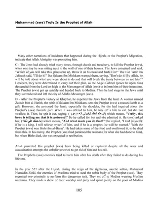 Muhammad (sws) Truly Is the Prophet of Allah




  Many other narrations of incidents that happened during the Hijrah, or the Prophet's Migration,
indicate that Allah Almighty was protecting him.
C - The Jews had already tried many times, through deceit and treachery, to kill the Prophet (sws),
when one day he was sitting next to the wall of one of their houses. The Jews conspired and said,
"Which of you will take this grindstone up, throw it on his head and bash it in?" The vile `Amr ibn
Jahhash said, "I'll do it!" But Salaam ibn Mishkam warned them, saying, "Don't do it! By Allah, he
will be told about what you were about to do and that will break the treaty between us and him!"
However, they were determined to carry out their plan, so the Angel Gabriel (peace be upon him)
descended from the Lord on high to the Messenger of Allah (sws) to inform him of their intentions.
The Prophet (sws) got up quickly and headed back to Medina. Then he laid siege to the Jews until
they surrendered and left the city of Allah's Messenger (sws).
D - After the Prophet's victory at Khaybar, he expelled the Jews from the land. A woman named
Zainab bint al-Harith, the wife of Salaam ibn Mishkam, sent the Prophet (sws) a roasted lamb as a
gift. However, she poisoned the lamb, especially the shoulder, for she had inquired about the
Prophet's (sws) favorite part. When it was offered to him, he tore off a bite to eat, but did not
swallow it. Then, he spit it out, saying, ( ‫ )ﺃﻥ ﻫﺬﻩ ﺍﻟﻌﻈﻢ ﻟﻴﺨﺒﺮﻧﻲ ﺃﻧﻪ ﻣﺴﻤﻮﻡ‬which means, "Verily, this
bone is telling me that it is poisoned!" So he called for her and she admitted it. He (sws) asked
her, ( ‫ )ﻣﺎ ﺣﻤﻠﻚ ﻋﻠﻰ ﺫﻟﻚ؟‬which means, "And what made you do that?" She replied, "I told (myself):
if he is a king, I will relieve myself of him, and if he is a prophet, he will be warned." With the
Prophet (sws) was Bishr ibn al-Baraa'. He had taken some of the food and swallowed it, so he died
from this. In his mercy, the Prophet (sws) had pardoned the woman (for what she had done to him),
but when Bishr died, she was executed in retribution.


Allah protected His prophet (sws) from being killed or captured despite all the wars and
assassination attempts the unbelievers tried to get rid of him and his call.
   The Prophet's (sws) enemies tried to harm him after his death after they failed to do during his
lifetime.


In the year 557 after the Hijrah, during the reign of the righteous, ascetic sultan, Mahmoud
Nuruddin Zinki, the enemies of Muslims tried to steal the noble body of the Prophet (sws). They
recruited two criminals to perform this dangerous task. They set off to Medina wearing Muslim
uniforms. They made a show of their worship and piety and spent plenty on the poor of Medina


                                                105
 