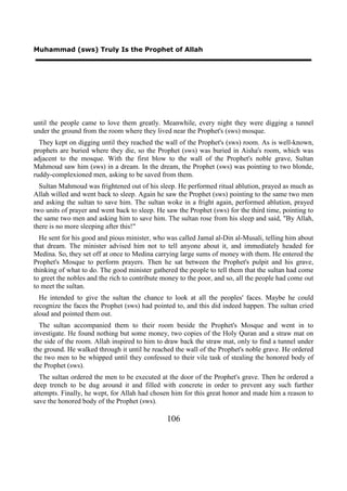 Muhammad (sws) Truly Is the Prophet of Allah




until the people came to love them greatly. Meanwhile, every night they were digging a tunnel
under the ground from the room where they lived near the Prophet's (sws) mosque.
  They kept on digging until they reached the wall of the Prophet's (sws) room. As is well-known,
prophets are buried where they die, so the Prophet (sws) was buried in Aisha's room, which was
adjacent to the mosque. With the first blow to the wall of the Prophet's noble grave, Sultan
Mahmoud saw him (sws) in a dream. In the dream, the Prophet (sws) was pointing to two blonde,
ruddy-complexioned men, asking to be saved from them.
  Sultan Mahmoud was frightened out of his sleep. He performed ritual ablution, prayed as much as
Allah willed and went back to sleep. Again he saw the Prophet (sws) pointing to the same two men
and asking the sultan to save him. The sultan woke in a fright again, performed ablution, prayed
two units of prayer and went back to sleep. He saw the Prophet (sws) for the third time, pointing to
the same two men and asking him to save him. The sultan rose from his sleep and said, "By Allah,
there is no more sleeping after this!"
  He sent for his good and pious minister, who was called Jamal al-Din al-Musali, telling him about
that dream. The minister advised him not to tell anyone about it, and immediately headed for
Medina. So, they set off at once to Medina carrying large sums of money with them. He entered the
Prophet's Mosque to perform prayers. Then he sat between the Prophet's pulpit and his grave,
thinking of what to do. The good minister gathered the people to tell them that the sultan had come
to greet the nobles and the rich to contribute money to the poor, and so, all the people had come out
to meet the sultan.
  He intended to give the sultan the chance to look at all the peoples' faces. Maybe he could
recognize the faces the Prophet (sws) had pointed to, and this did indeed happen. The sultan cried
aloud and pointed them out.
  The sultan accompanied them to their room beside the Prophet's Mosque and went in to
investigate. He found nothing but some money, two copies of the Holy Quran and a straw mat on
the side of the room. Allah inspired to him to draw back the straw mat, only to find a tunnel under
the ground. He walked through it until he reached the wall of the Prophet's noble grave. He ordered
the two men to be whipped until they confessed to their vile task of stealing the honored body of
the Prophet (sws).
  The sultan ordered the men to be executed at the door of the Prophet's grave. Then he ordered a
deep trench to be dug around it and filled with concrete in order to prevent any such further
attempts. Finally, he wept, for Allah had chosen him for this great honor and made him a reason to
save the honored body of the Prophet (sws).

                                                106
 