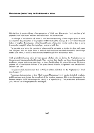 Muhammad (sws) Truly Is the Prophet of Allah




This incident is great evidence of the protection of Allah over His prophet (sws), the last of all
prophets, even after death. And this is recorded in all the history books.
  The attempt of the enemies of Islam to steal the honored body of the Prophet (sws) is clear
evidence that they are certain of his prophecy and the truth of his message. It is known that the dead
bodies of prophets do not decay, while the dead bodies of any other people vanish to dust in just a
few months, especially when the whole body is covered with dirt.
  The question here is why the enemies of Islam would be interested in stealing his dead body more
than 500 years after his death. There is no doubt that they were certain of the truth of his message
and his call; rather, it is due to their insolence and the ingratitude that controls them.

Allah granted the Islamic nation divinely-guided scholars who can defend the Prophet (sws), his
biography and his example after his death. They confront their slander and lies without demanding
any honor, money, position or sovereignty in return for defending this great religion and this honest
prophet. All of this is clear evidence of the protection of Allah for His prophet after his death and
until the Last Day.
 The question that presents itself then is: Why all of this protection for the Prophet (sws)? What
does this prove?
  This proves that protection is from Allah because Muhammad (sws) was the last of all prophets,
and his message was the one that completed all the previous messages. This protection enabled the
Prophet (sws) to fulfill his message and convey it in a perfect way. This proves that Muhammad
(sws) was the last of all prophets and messengers.




                                                107
 