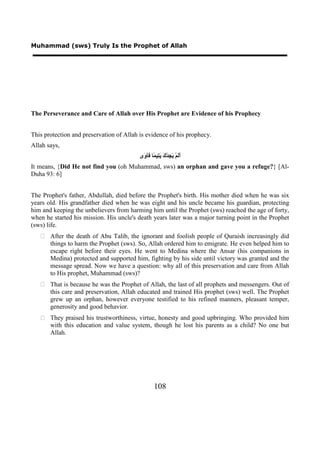 Muhammad (sws) Truly Is the Prophet of Allah




The Perseverance and Care of Allah over His Prophet are Evidence of his Prophecy


This protection and preservation of Allah is evidence of his prophecy.
Allah says,
                                          ‫ََﻢْ َ ِﺪْ َ َ ِﻴ ًﺎ َﺂ َﻯ‬
                                           ‫ﺃﻟ ﻳﺠ ﻙ ﻳﺘ ﻤ ﻓ ﻭ‬
It means, {Did He not find you (oh Muhammad, sws) an orphan and gave you a refuge?} [Al-
Duha 93: 6]


The Prophet's father, Abdullah, died before the Prophet's birth. His mother died when he was six
years old. His grandfather died when he was eight and his uncle became his guardian, protecting
him and keeping the unbelievers from harming him until the Prophet (sws) reached the age of forty,
when he started his mission. His uncle's death years later was a major turning point in the Prophet
(sws) life.
    After the death of Abu Talib, the ignorant and foolish people of Quraish increasingly did
     things to harm the Prophet (sws). So, Allah ordered him to emigrate. He even helped him to
     escape right before their eyes. He went to Medina where the Ansar (his companions in
     Medina) protected and supported him, fighting by his side until victory was granted and the
     message spread. Now we have a question: why all of this preservation and care from Allah
     to His prophet, Muhammad (sws)?
    That is because he was the Prophet of Allah, the last of all prophets and messengers. Out of
     this care and preservation, Allah educated and trained His prophet (sws) well. The Prophet
     grew up an orphan, however everyone testified to his refined manners, pleasant temper,
     generosity and good behavior.
    They praised his trustworthiness, virtue, honesty and good upbringing. Who provided him
     with this education and value system, though he lost his parents as a child? No one but
     Allah.




                                                   108
 