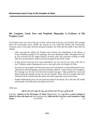 Muhammad (sws) Truly Is the Prophet of Allah




His Complete, Good, Pure and Prophetic Biography is Evidence of His
Prophecy (sws)

The Prophet (sws) was sent at the age of forty, and he died at the age of sixty-three. His message
lasted for twenty-three years. Before the mission he was called the Honest and Trustworthy.
Everyone knew of his piety, devotion and good manners, but what did they think of him after his
calling?
    After receiving his calling, the Prophet (sws) became the embodiment of the Quran—a
     living, breathing example of its teachings. He never disobeyed Allah. Throughout his life,
     he was renowned for his simple lifestyle, devotion, piety and consistent worship of Allah.
     Thus he was protected by Allah as the best example for the whole world.
    Is there anyone who has never once committed a sin, not even for one year of his life, or
     less? Without a doubt, Muhammad (sws) is, truly and verily, the Prophet of Allah.
    No record of any prophet's life has been preserved in all aspects, except Muhammad's (sws).
     Allah preserved his biography with all its luminous detail as a clear witness to his prophecy.
     His message was the last of all divinely-revealed messages. Allah guarded his words and
     deeds despite the attempts of liars to erase his Sunnah. There will be no prophet after him,
     and there will be no book after the Quran; this book supersedes all previous books.
    Prophet Muhammad (sws) was the practical model of the Quran. He is the best role model
     and example to be followed in all aspects of his life.


Allah says,
               ‫َ َﺪْ َﺎ َ َ ُﻢْ ِﻲ َ ُﻮ ِ ﺍﻟﱠ ِ ُﺳْ َ ٌ َ َ َ ٌ ﱢ َﻦ َﺎ َ َﺮْ ُﻮ ﺍﻟﱠ َ َﺍﻟْ َﻮْ َ ﺍﻵ ِ َ َ َ َ َ ﺍﻟﱠ َ َ ِﻴ ًﺍ‬
                ‫ﻟﻘ ﻛ ﻥ ﻟﻜ ﻓ ﺭﺳ ﻝ ﻠﻪ ﺃ ﻮﺓ ﺣﺴﻨﺔ ﻟﻤ ﻛ ﻥ ﻳ ﺟ ﻠﻪ ﻭ ﻴ ﻡ ﺧﺮ ﻭﺫﻛﺮ ﻠﻪ ﻛﺜ ﺮ‬
It means, {Indeed, in the Messenger of Allah (Muhammad, sws) you have a good example to
follow for him who hopes for (the meeting with) Allah and the Last Day, and remembers Allah
much.}                         [Al-Ahzab                        33:                     21]




                                                                  109
 
