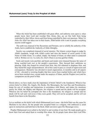 Muhammad (sws) Truly Is the Prophet of Allah




         When this belief has been established with great effort, and authority rests upon it, when
       people know their Lord and worship Him Alone, they are set free both from being
       controlled by their fellow slaves and from being controlled by their own passions. When 'La
       ilaha illa Allah' has taken root in their hearts, Allah builds with it and its people everything
       anyone could suggest.
        The earth was cleansed of the Byzantines and Persians, not to solidify the authority of the
       Arabs, but to establish the Authority of Allah Almighty.
        Society was completed cleansed of social injustice. The Islamic system began to judge by
       Allah's standards, weigh with Allah's scales and raise the banner of social justice in the
       Name of Allah Alone. It is called, simply: the banner of Islam; no other name is connected
       with it. Written on it is: 'La ilaha illa Allah' (There is no true god but Allah).
         Souls and morals were purified, and hearts and minds were cleansed because the sense of
       being watched took root in the people's consciences. They focused their ambitions on
       pleasing Allah, they hoped for reward from Him, they felt ashamed to displease Him, and
       they feared His anger and punishment. All of this came to pass as a result of supervision and
       consequences. Humanity was elevated in social organization, in morality and in all aspects
       of life—elevated to towering heights that have never been reached before and which have
       never been reached since, except under the auspices of Islam, and the Prophet (sws) and his
       companions are the proof of that.


Herein above, we have made clear the importance of belief. Belief is the foundation. Whoever has
correct belief in Allah, His Angels, His Books, His Messengers, the Last Day and Preordination,
keeps his acts of worship and interactions in accordance with Sharia, and makes his intentions
purely for Allah, the Mighty and Majestic, his religion is sound and his deeds will be accepted.
Whoever lets his belief be corrupted (for that is the foundation), his religion is corrupt and his
deeds will be null and void (even if they were good). They will not be accepted, and he will not
benefit from them in the Hereafter.


Let us meditate on the belief with which Muhammad (sws) came—the belief that was the cause for
Muslims to rise above, for the people who accepted Islam as a religion, who embraced it, acted
upon its instructions and held fast to the Book Allah sent down upon His Messenger (sws).
  Prophet Muhammad (sws) called to the belief in and worship of one God. He made people get to
know their God and asked them to worship Him alone. He let people learn about their Lord Who
                                                 11
 