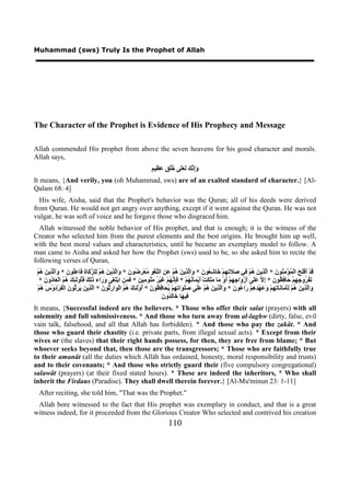 Muhammad (sws) Truly Is the Prophet of Allah




The Character of the Prophet is Evidence of His Prophecy and Message

Allah commended His prophet from above the seven heavens for his good character and morals.
Allah says,
                                                                  ‫ﻭﺇﻧﻚ ﻟﻌﻠ ﺧﻠﻖ ﻋﻈ ﻢ‬
                                                                  ٍ ‫َِ ﱠ َ َ ََﻰ ُُ ٍ َ ِﻴ‬
It means, {And verily, you (oh Muhammad, sws) are of an exalted standard of character.} [Al-
Qalam 68: 4]
  His wife, Aisha, said that the Prophet's behavior was the Quran; all of his deeds were derived
from Quran. He would not get angry over anything, except if it went against the Quran. He was not
vulgar, he was soft of voice and he forgave those who disgraced him.
  Allah witnessed the noble behavior of His prophet, and that is enough; it is the witness of the
Creator who selected him from the purest elements and the best origins. He brought him up well,
with the best moral values and characteristics, until he became an exemplary model to follow. A
man came to Aisha and asked her how the Prophet (sws) used to be, so she asked him to recite the
following verses of Quran,
 ْ‫َﺪْ َﻓَْ َ ﺍﻟْ ُﺆْ ِ ُﻮ َ * ﺍﱠ ِﻳ َ ُﻢْ ِﻲ َﻼ ِ ِﻢْ َﺎ ِ ُﻮ َ * َﺍﱠ ِﻳ َ ُﻢْ َ ِ ﺍﻟﱠﻐْ ِ ُﻌْ ِ ُﻮ َ * َﺍﱠ ِﻳ َ ُﻢْ ِﻠ ﱠ َﺎ ِ َﺎ ُِﻮ َ * َﺍﱠ ِﻳ َ ُﻢ‬
    ‫ﻗ ﺃ ﻠﺢ ﻤ ﻣﻨ ﻥ ﻟﺬ ﻦ ﻫ ﻓ ﺻ ﺗﻬ ﺧ ﺷﻌ ﻥ ﻭ ﻟﺬ ﻦ ﻫ ﻋﻦ ﻠ ﻮ ﻣ ﺮﺿ ﻥ ﻭ ﻟﺬ ﻦ ﻫ ﻟ ﺰﻛ ﺓ ﻓ ﻋﻠ ﻥ ﻭ ﻟﺬ ﻦ ﻫ‬
   * َ ‫ِ ُ ُﻭ ِ ِﻢْ َﺎ ِ ُﻮ َ * ِ ﱠ ََﻰ َﺯْ َﺍ ِ ِﻢْ َﻭْ َﺎ ََ َﺖْ َﻳْ َﺎ ُ ُﻢْ * َِ ﱠ ُﻢْ َﻴْ ُ َُﻮ ِﻴ َ * َ َ ِ ﺍﺑْ َ َﻰ َ َﺍء َِ َ َُﻭَ ِ َ ُ ُ ﺍﻟْ َﺎ ُﻭ‬
      ‫ﻟﻔﺮ ﺟﻬ ﺣ ﻓﻈ ﻥ ﺇﻻ ﻋﻠ ﺃ ﻭ ﺟﻬ ﺃ ﻣ ﻣﻠﻜ ﺃ ﻤ ﻧﻬ ﻓﺈﻧﻬ ﻏ ﺮ ﻣﻠ ﻣ ﻦ ﻓﻤﻦ ﺘﻐ ﻭﺭ ﺫﻟﻚ ﻓﺄ ﻟﺌﻚ ﻫﻢ ﻌ ﺩ ﻥ‬
  ْ‫َﺍﱠ ِﻳ َ ُﻢْ َِ َﺎ َﺎ ِ ِﻢْ َ َﻬْ ِ ِﻢْ َﺍ ُﻮ َ * َﺍﱠ ِﻳ َ ُﻢْ ََﻰ ََ َﺍ ِ ِﻢْ ُ َﺎ ِ ُﻮ َ * ُﻭَْ ِ َ ُ ُ ﺍﻟْ َﺍ ِ ُﻮ َ * ﺍﱠ ِﻳ َ َ ِ ُﻮ َ ﺍﻟْ ِﺮْ َﻭْ َ ُﻢ‬
    ‫ﻭ ﻟﺬ ﻦ ﻫ ﻟﺄﻣ ﻧ ﺗﻬ ﻭﻋ ﺪﻫ ﺭ ﻋ ﻥ ﻭ ﻟﺬ ﻦ ﻫ ﻋﻠ ﺻﻠﻮ ﺗﻬ ﻳﺤ ﻓﻈ ﻥ ﺃ ﻟﺌﻚ ﻫﻢ ﻮ ﺭﺛ ﻥ ﻟﺬ ﻦ ﻳﺮﺛ ﻥ ﻔ ﺩ ﺱ ﻫ‬
                                                                          ‫ﻓ ﻬ ﺧ ﻟﺪ ﻥ‬
                                                                          َ ‫ِﻴ َﺎ َﺎِ ُﻭ‬
It means, {Successful indeed are the believers. * Those who offer their salat (prayers) with all
solemnity and full submissiveness. * And those who turn away from al-laghw (dirty, false, evil
vain talk, falsehood, and all that Allah has forbidden). * And those who pay the zakât. * And
those who guard their chastity (i.e. private parts, from illegal sexual acts). * Except from their
wives or (the slaves) that their right hands possess, for then, they are free from blame; * But
whoever seeks beyond that, then those are the transgressors; * Those who are faithfully true
to their amanât (all the duties which Allâh has ordained, honesty, moral responsibility and trusts)
and to their covenants; * And those who strictly guard their (five compulsory congregational)
salawât (prayers) (at their fixed stated hours). * These are indeed the inheritors, * Who shall
inherit the Firdaus (Paradise). They shall dwell therein forever.} [Al-Mu'minun 23: 1-11]
  After reciting, she told him, "That was the Prophet."
 Allah bore witnessed to the fact that His prophet was exemplary in conduct, and that is a great
witness indeed, for it proceeded from the Glorious Creator Who selected and contrived his creation
                                                                           110
 