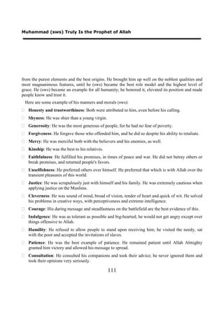 Muhammad (sws) Truly Is the Prophet of Allah




from the purest elements and the best origins. He brought him up well on the noblest qualities and
most magnanimous features, until he (sws) became the best role model and the highest level of
grace. He (sws) became an example for all humanity; he honored it, elevated its position and made
people know and trust it.
 Here are some example of his manners and morals (sws):
 Honesty and trustworthiness: Both were attributed to him, even before his calling.
 Shyness: He was shier than a young virgin.
 Generosity: He was the most generous of people, for he had no fear of poverty.
 Forgiveness: He forgave those who offended him, and he did so despite his ability to retaliate.
 Mercy: He was merciful both with the believers and his enemies, as well.
 Kinship: He was the best to his relatives.
 Faithfulness: He fulfilled his promises, in times of peace and war. He did not betray others or
  break promises, and returned people's favors.
 Unselfishness: He preferred others over himself. He preferred that which is with Allah over the
  transient pleasures of this world.
 Justice: He was scrupulously just with himself and his family. He was extremely cautious when
  applying justice on the Muslims.
 Cleverness: He was sound of mind, broad of vision, tender of heart and quick of wit. He solved
  his problems in creative ways, with perceptiveness and extreme intelligence.
 Courage: His daring message and steadfastness on the battlefield are the best evidence of this.
 Indulgence: He was as tolerant as possible and big-hearted; he would not get angry except over
  things offensive to Allah.
 Humility: He refused to allow people to stand upon receiving him; he visited the needy, sat
  with the poor and accepted the invitations of slaves.
 Patience: He was the best example of patience. He remained patient until Allah Almighty
  granted him victory and allowed his message to spread.
 Consultation: He consulted his companions and took their advice; he never ignored them and
  took their opinions very seriously.

                                               111
 