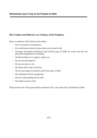 Muhammad (sws) Truly Is the Prophet of Allah




His Conduct and Behavior are Evidence of his Prophecy

Here is a summary of his behavior and conduct:
    He was constant in remembrance.
    He would remain silent as long as there was no need to talk.
    He began and ended everything he said with the name of Allah; his words were few, but
     great and comprehensive in meaning.
    He did not behave in a rough or vulgar way.
    He was not hot-tempered.
    He was not mean or vile.
    He always had a smile on his face.
    He never got angry for himself, only for the sake of Allah.
    He would joke with his companions.
    He never said anything but the truth.
    His laugh was just a smile.


These are but a few of his good qualities and deeds. He is, truly and verily, the Prophet of Allah.




                                                113
 