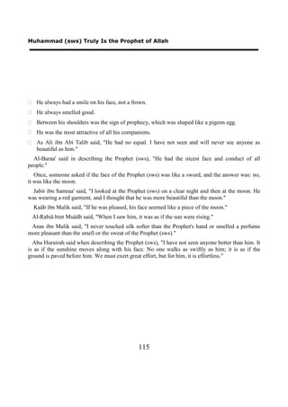 Muhammad (sws) Truly Is the Prophet of Allah




 He always had a smile on his face, not a frown.
 He always smelled good.
 Between his shoulders was the sign of prophecy, which was shaped like a pigeon egg.
 He was the most attractive of all his companions.
 As Ali ibn Abi Talib said, "He had no equal. I have not seen and will never see anyone as
  beautiful as him."
  Al-Baraa' said in describing the Prophet (sws), "He had the nicest face and conduct of all
people."
   Once, someone asked if the face of the Prophet (sws) was like a sword, and the answer was: no,
it was like the moon.
  Jabir ibn Samraa' said, "I looked at the Prophet (sws) on a clear night and then at the moon. He
was wearing a red garment, and I thought that he was more beautiful than the moon."
  Kaäb ibn Malik said, "If he was pleased, his face seemed like a piece of the moon."
 Al-Rabiä bint Muädh said, "When I saw him, it was as if the sun were rising."
 Anas ibn Malik said, "I never touched silk softer than the Prophet's hand or smelled a perfume
more pleasant than the smell or the sweat of the Prophet (sws)."
  Abu Hurairah said when describing the Prophet (sws), "I have not seen anyone better than him. It
is as if the sunshine moves along with his face. No one walks as swiftly as him; it is as if the
ground is paved before him. We must exert great effort, but for him, it is effortless."




                                              115
 