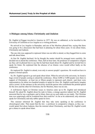Muhammad (sws) Truly Is the Prophet of Allah




A Dialogue among Islam, Christianity and Judaism

Dr. Zaghlul al-Naggar traveled to America in 1977. He was on sabbatical, so he travelled to the
University of California at Los Angeles as a visiting professor.
 He arrived in Los Angeles in Ramadan, and one of the Muslims phoned him, saying that there
was going to be a discussion that had been in planning for about three years. It was about Islam,
Christianity and Judaism.
  The one who was supposed to represent Islam was not able to attend, so they begged him to come
and talk about Islam.
  At first Dr. Zaghlul declined, for he thought the matter should be arranged more carefully. He
decided not to attend the conference. Then, half an hour later, the professor of comparative religion
(as they call it) phoned him to say that he had been heard about Dr. Zaghlul and he invited him to
speak for Islam. He explained that the absence of an Islamic voice would reflect badly on the
conference.
  He implored Dr. Zaghlul to attend, even only to answer people’s questions. He would not have to
prepare a formal speech.
  So, Dr. Zaghlul agreed to go and speak about Islam. When he arrived at the university, he found a
huge crowd of people coming to attend the conference. About 4,000 or 5,000 people were there in
support of Christianity—at least ten or fifteen people to represent each church—and there were
representatives for about two hundred temples to speak for Jews. Dr. Zaghlul could barely imagine
such a crowd. At the entrance to the university stood the person who contributed the printed speech
for the Jews and the other for Christians, but for Muslims, there was no one.
  A well-known figure in Christian issues in America came up to Dr. Zaghlul and introduced
himself. He asked Dr. Zaghlul about his rank in Islam, a strange question indeed, but Dr. Zaghlul
answered that he was a geologist, and in Islam, there are no such ranks as you imply. The Christian
man was surprisingly and he wondered how that could be? As far as he understood, only ministers
speak for Christianity and only rabbis speak for Jews.
  This minister informed Dr. Zaghlul that they take turns speaking at the conference in
chronological order. That meant that the Jew—a professor in comparative religion, as they say—
would speak first about Judaism, then the minister about Christianity, and then Dr. Zaghlul would
get a chance to speak about Islam.


                                                116
 