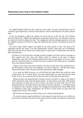 Muhammad (sws) Truly Is the Prophet of Allah




  Dr. Zaghlul thanked Allah that they would go in that order. He said to himself that at least it
would be a good opportunity to listen to their speeches, which would help him to be able to discuss
them.
  As the Jew prepared to deliver his speech, he moved and sat on the left side. The Christian
minister looked at Dr. Zaghlul and apologized, saying that, because they were already on camera,
he would not be able to change the order. The arrangement had been changed against his will, and
Dr. Zaghlul would now be the first to speak. He added that each of them would speak for about 20
minutes.
  The doctor asked Allah's support and talked for the entire period of time. The topic of his
impromptu speech was: Islam is not only Muhammad’s mission; rather that was its fulfillment.
Islam has been the divine mission from Adam (peace be upon him) to Muhammad and until the
Day of Resurrection.
     We believe in all the previous messages and their prophets, but these previous messages in
     their original form have been lost. Belief cannot be formed on the basis of human
     imagination, taken from oral traditions handed down from one generation to the next. There
     must be instructions that are recorded from pure revelation from Allah and are completely
     free of any human interference.
       Taking a fresh look at the divine scriptures, the only one that meets these specifications is
     the Holy Quran. It still exists in the language it was first revealed in—with the same words,
     letters and symbols. That is because it has been protected by Allah Almighty.
      If we study the Bible, however, we will find that the oldest Bible that could have been
     written down was in Ancient Greek, yet Jesus himself (peace be upon him) did not speak
     Greek. So how can we assume these are the real words of Jesus (peace be upon him)?
       Biblical scholars can document that a Christian council was held in a village in the south of
     Turkey during the reign of the Byzantine Empire. At that location, more than 3,000 gospels
     were collected, yet only three or four of them were chosen as holy books; the rest were
     declared heretical. The books chosen were based on Greek civilization—a civilization based
     on polytheism and a plurality of gods. This amalgamation produced the current Bible based
     on polytheism, plural gods, triangulation, the divinity of Jesus (peace be upon him) and
     exaggerated reverence of his mother.
       But God does not change, eat, drink, sleep, or act as other created beings do.
       We entirely respect, regard and believe in Jesus (peace be upon him) just as we believe in
     the miracle of his birth, the miracle of his speech from the cradle, the miracles he performed
                                                117
 